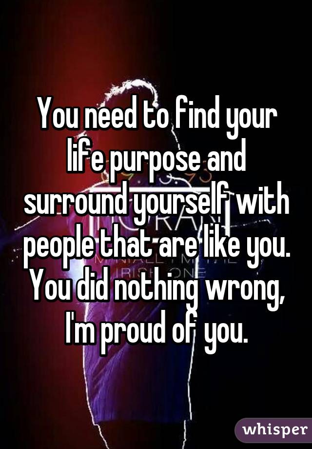 You need to find your life purpose and surround yourself with people that are like you. You did nothing wrong, I'm proud of you.
