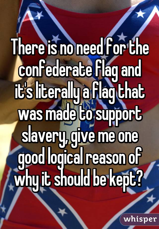 There is no need for the confederate flag and it's literally a flag that was made to support slavery, give me one good logical reason of why it should be kept? 