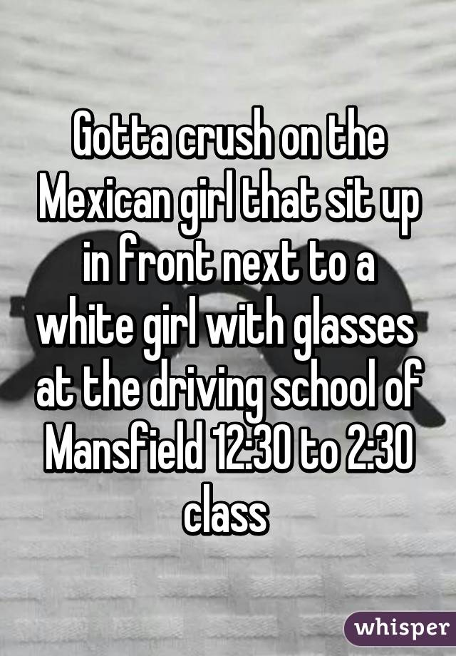 Gotta crush on the Mexican girl that sit up in front next to a white girl with glasses  at the driving school of Mansfield 12:30 to 2:30 class 