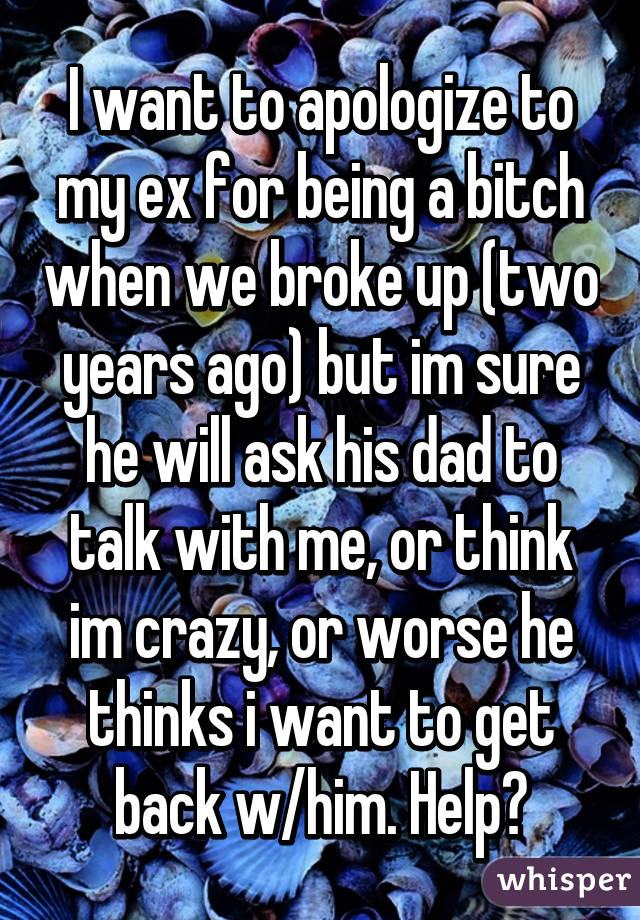 I want to apologize to my ex for being a bitch when we broke up (two years ago) but im sure he will ask his dad to talk with me, or think im crazy, or worse he thinks i want to get back w/him. Help?