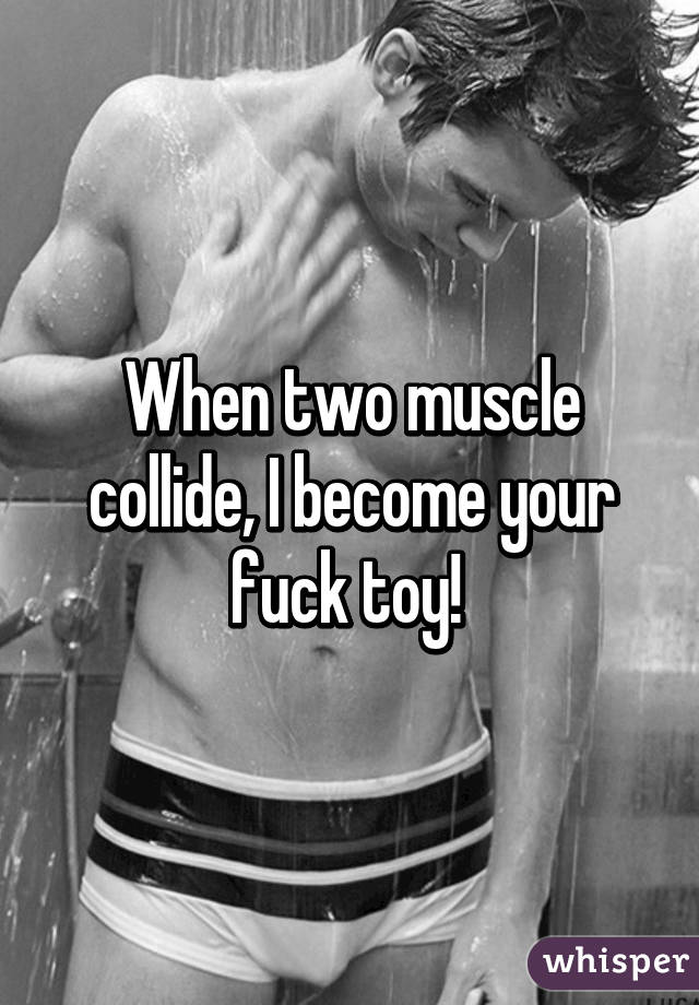 When two muscle collide, I become your fuck toy! 