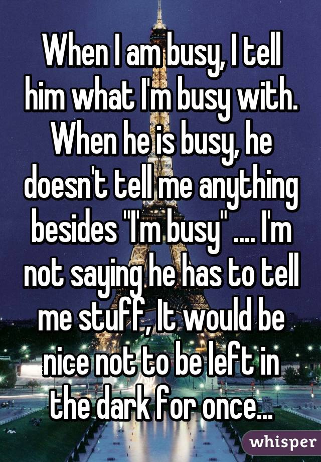 When I am busy, I tell him what I'm busy with. When he is busy, he doesn't tell me anything besides "I'm busy" .... I'm not saying he has to tell me stuff, It would be nice not to be left in the dark for once...