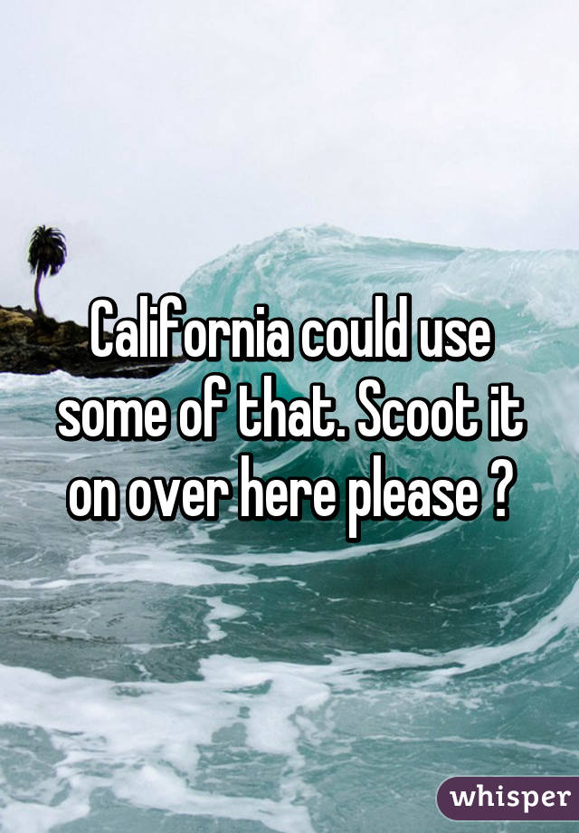 California could use some of that. Scoot it on over here please 😊