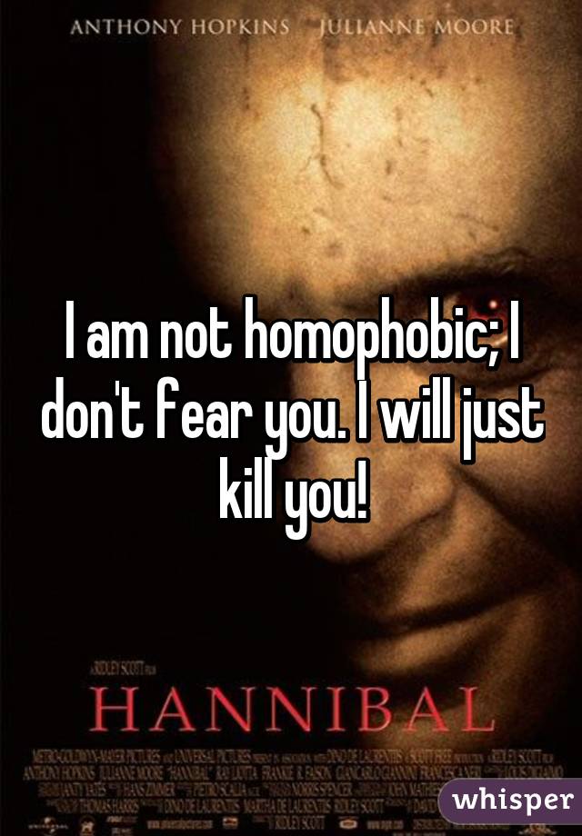 I am not homophobic; I don't fear you. I will just kill you!