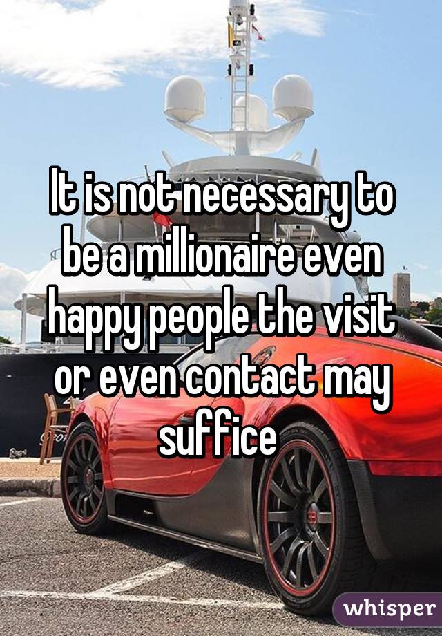 It is not necessary to be a millionaire even happy people the visit or even contact may suffice 
