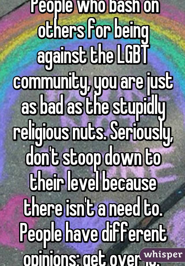  People who bash on others for being against the LGBT community, you are just as bad as the stupidly religious nuts. Seriously, don't stoop down to their level because there isn't a need to. People have different opinions; get over it. 