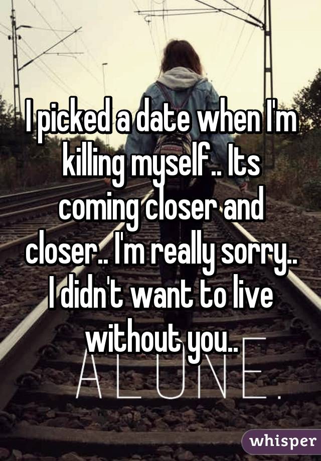 I picked a date when I'm killing myself.. Its coming closer and closer.. I'm really sorry.. I didn't want to live without you..