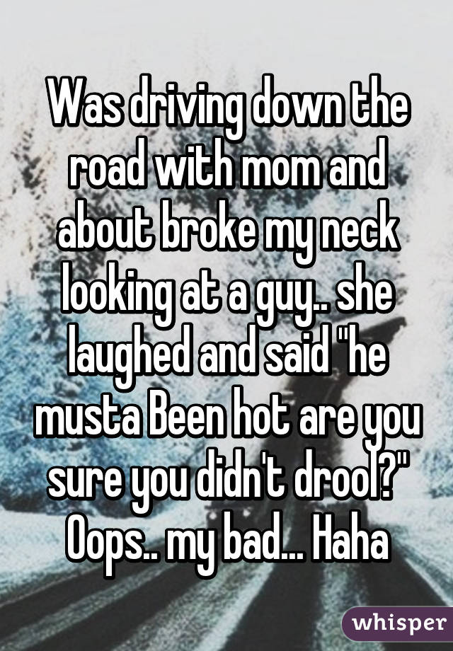 Was driving down the road with mom and about broke my neck looking at a guy.. she laughed and said "he musta Been hot are you sure you didn't drool?" Oops.. my bad... Haha