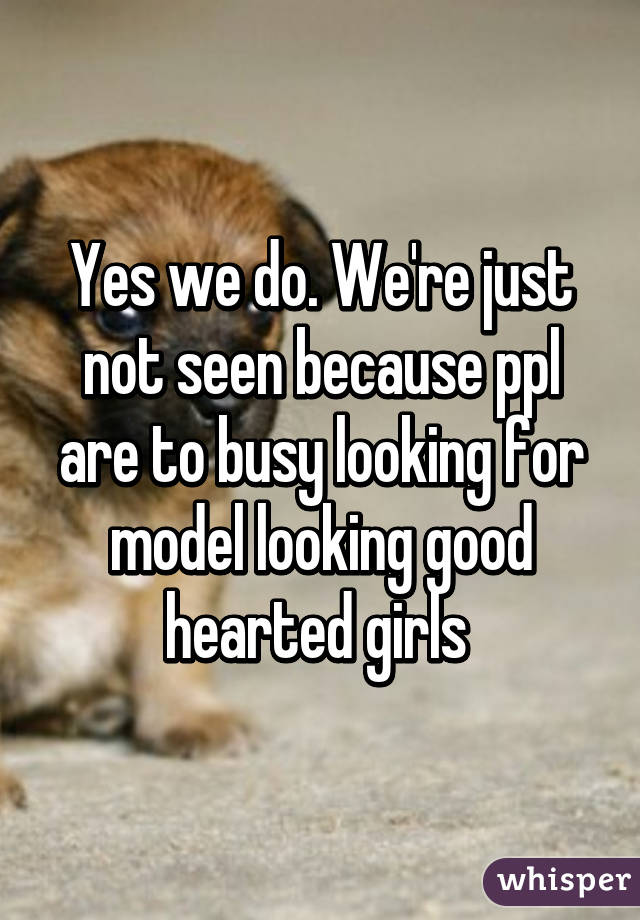 Yes we do. We're just not seen because ppl are to busy looking for model looking good hearted girls 