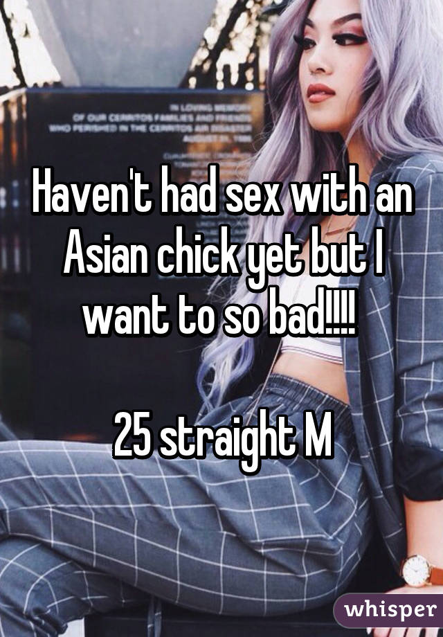 Haven't had sex with an Asian chick yet but I want to so bad!!!! 

25 straight M