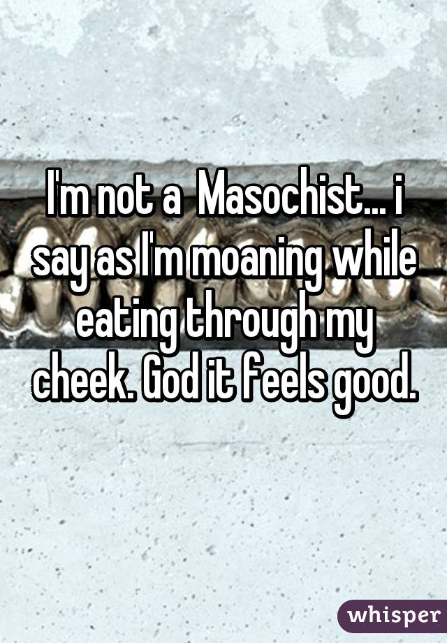 I'm not a  Masochist... i say as I'm moaning while eating through my cheek. God it feels good. 