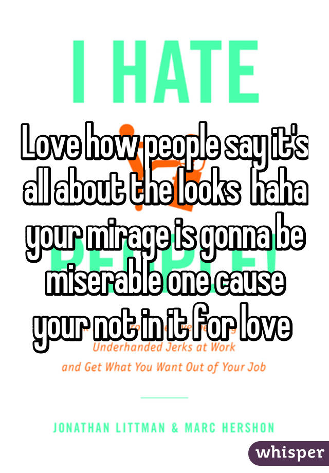 Love how people say it's all about the looks  haha your mirage is gonna be miserable one cause your not in it for love 