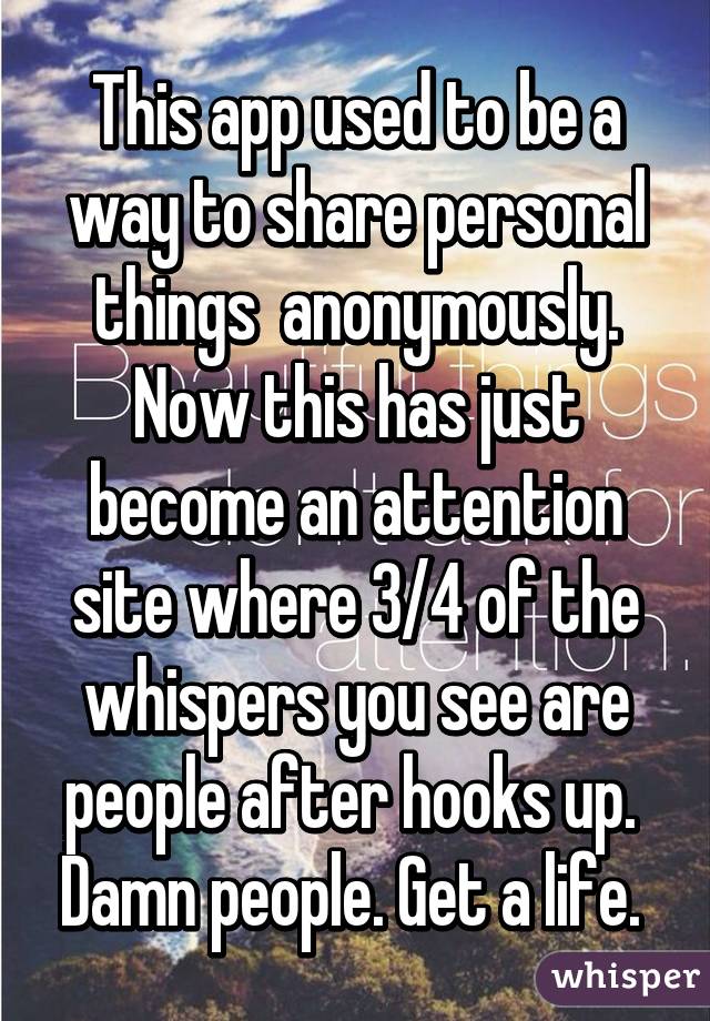 This app used to be a way to share personal things  anonymously. Now this has just become an attention site where 3/4 of the whispers you see are people after hooks up.  Damn people. Get a life. 