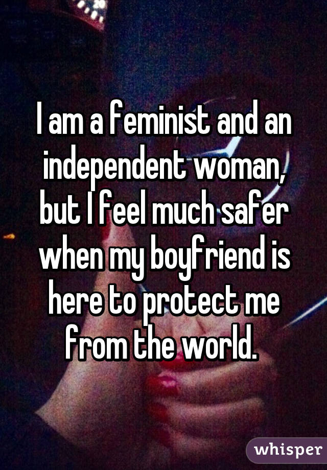 I am a feminist and an independent woman, but I feel much safer when my boyfriend is here to protect me from the world. 