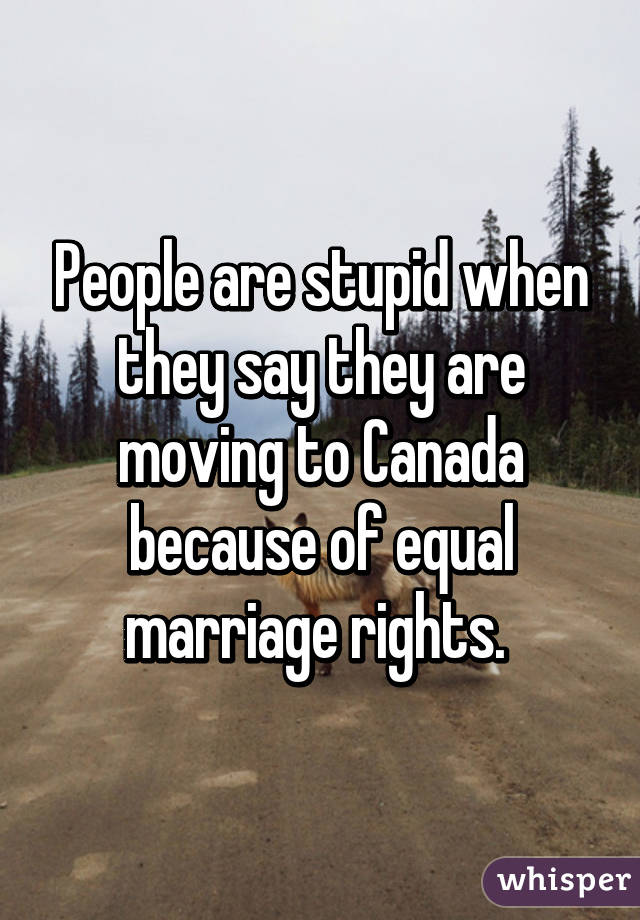 People are stupid when they say they are moving to Canada because of equal marriage rights. 