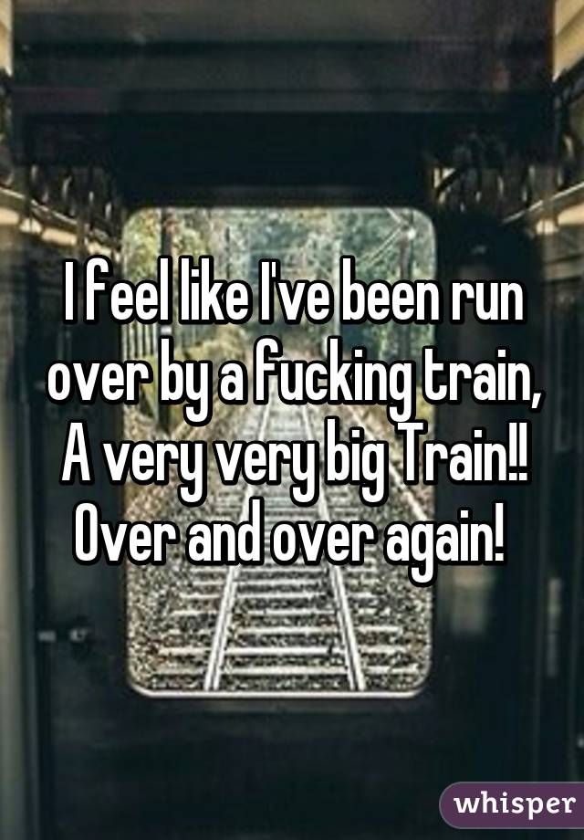 I feel like I've been run over by a fucking train, A very very big Train!! Over and over again! 