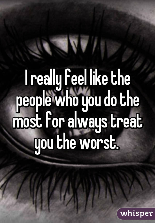 I really feel like the people who you do the most for always treat you the worst. 