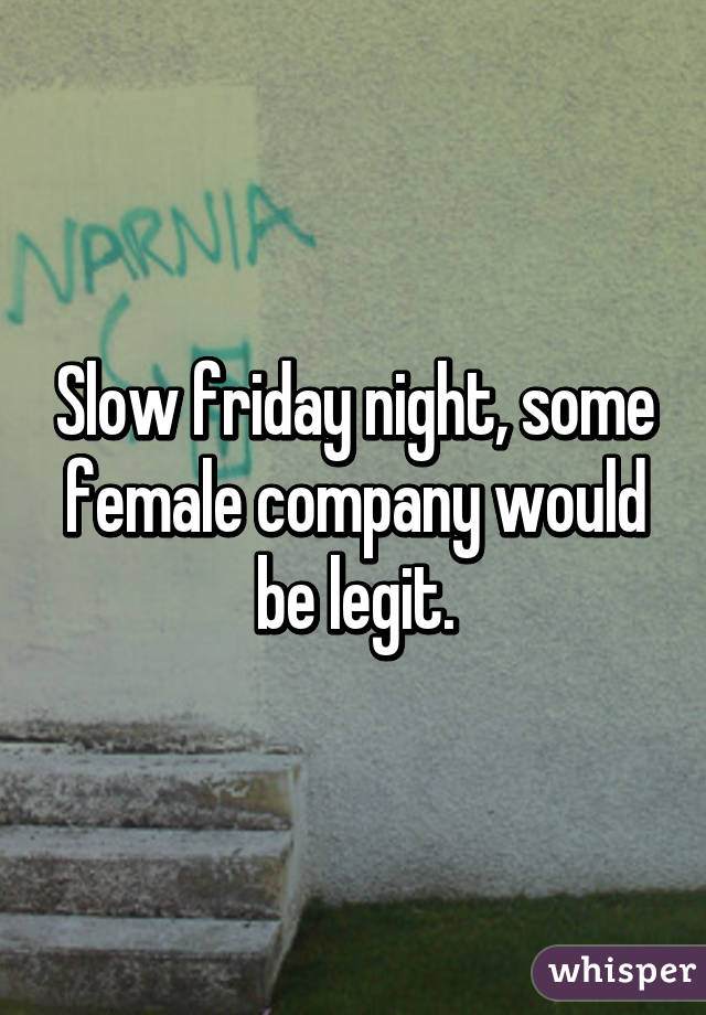 Slow friday night, some female company would be legit.