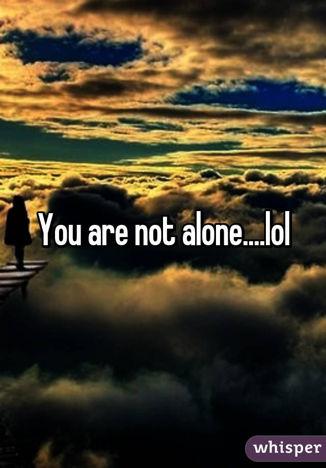 You are not alone....lol