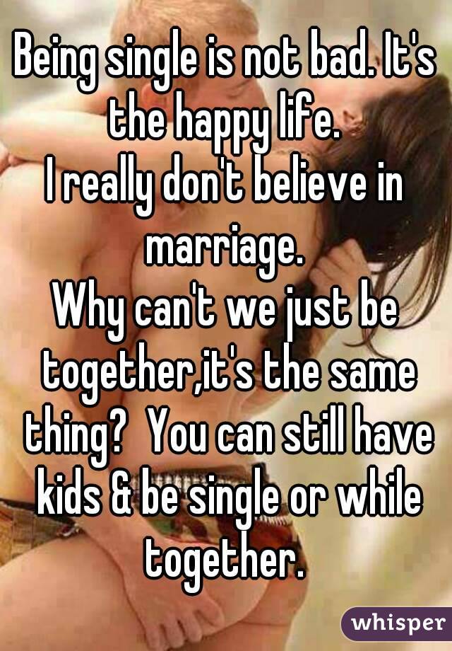 Being single is not bad. It's the happy life. 
I really don't believe in marriage. 
Why can't we just be together,it's the same thing?  You can still have kids & be single or while together. 