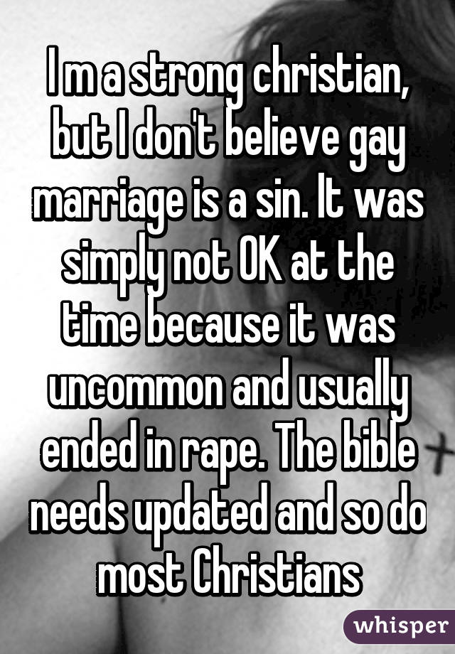 I m a strong christian, but I don't believe gay marriage is a sin. It was simply not OK at the time because it was uncommon and usually ended in rape. The bible needs updated and so do most Christians