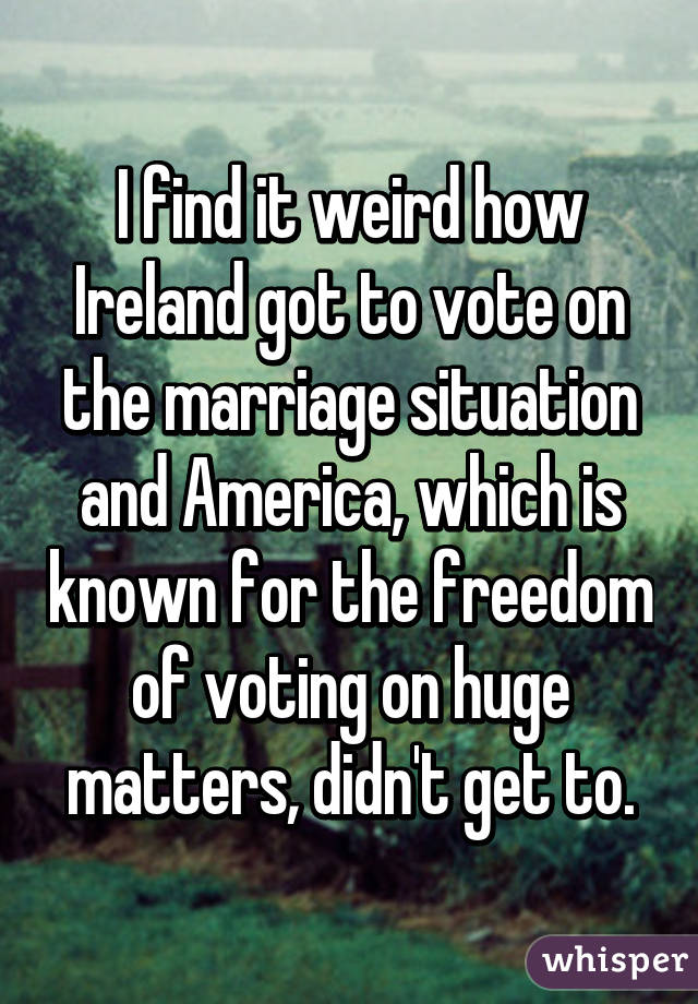 I find it weird how Ireland got to vote on the marriage situation and America, which is known for the freedom of voting on huge matters, didn't get to.