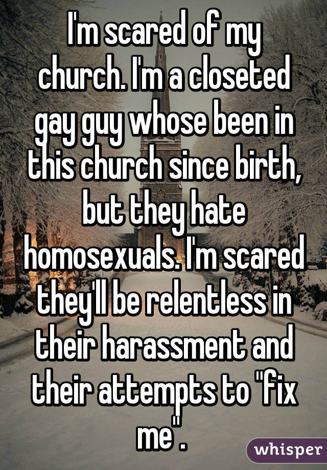 I'm scared of my church. I'm a closeted gay guy whose been in this church since birth, but they hate homosexuals. I'm scared they'll be relentless in their harassment and their attempts to "fix me". 