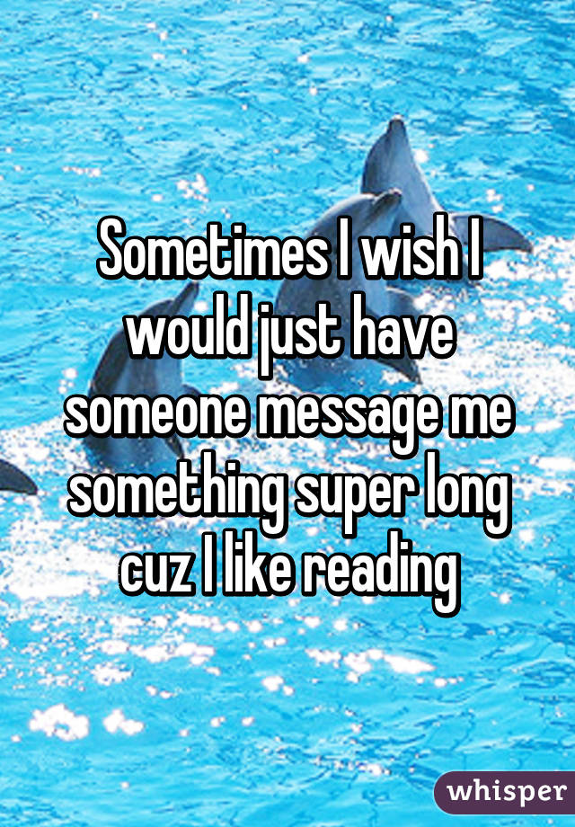 Sometimes I wish I would just have someone message me something super long cuz I like reading