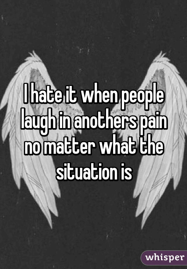 I hate it when people laugh in anothers pain no matter what the situation is