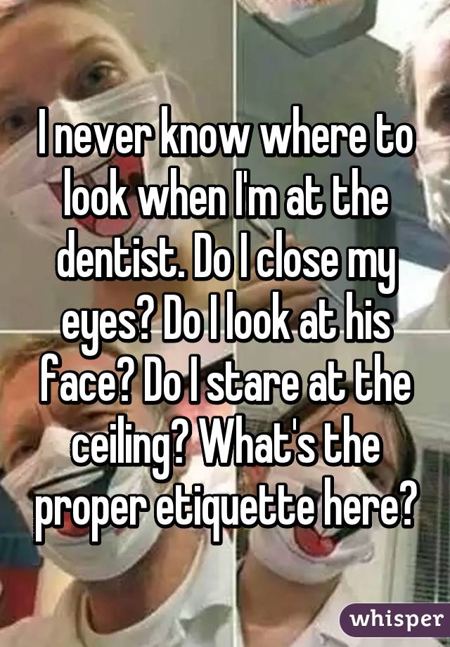 I never know where to look when I'm at the dentist. Do I close my eyes? Do I look at his face? Do I stare at the ceiling? What's the proper etiquette here?