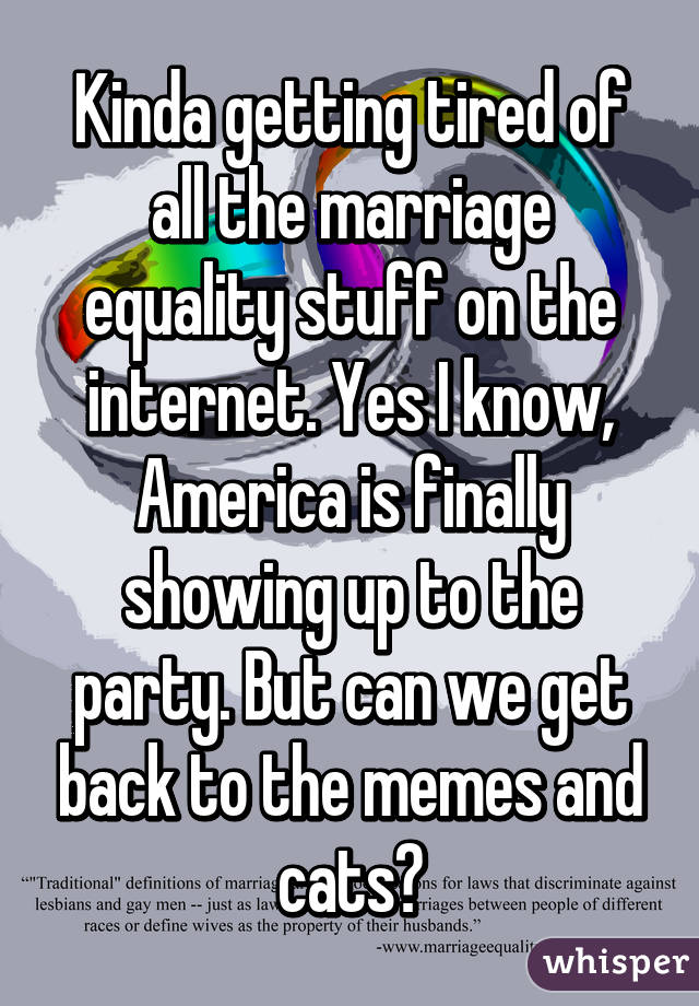 Kinda getting tired of all the marriage equality stuff on the internet. Yes I know, America is finally showing up to the party. But can we get back to the memes and cats?