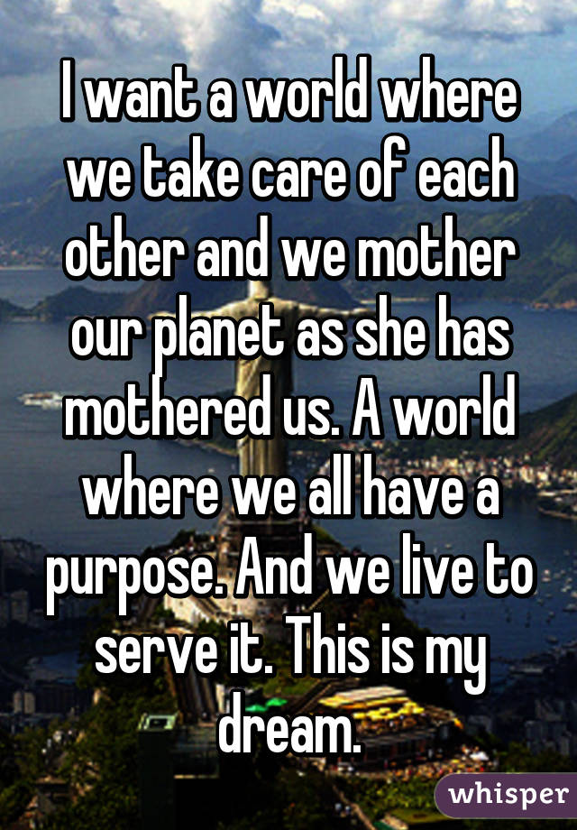 I want a world where we take care of each other and we mother our planet as she has mothered us. A world where we all have a purpose. And we live to serve it. This is my dream.
