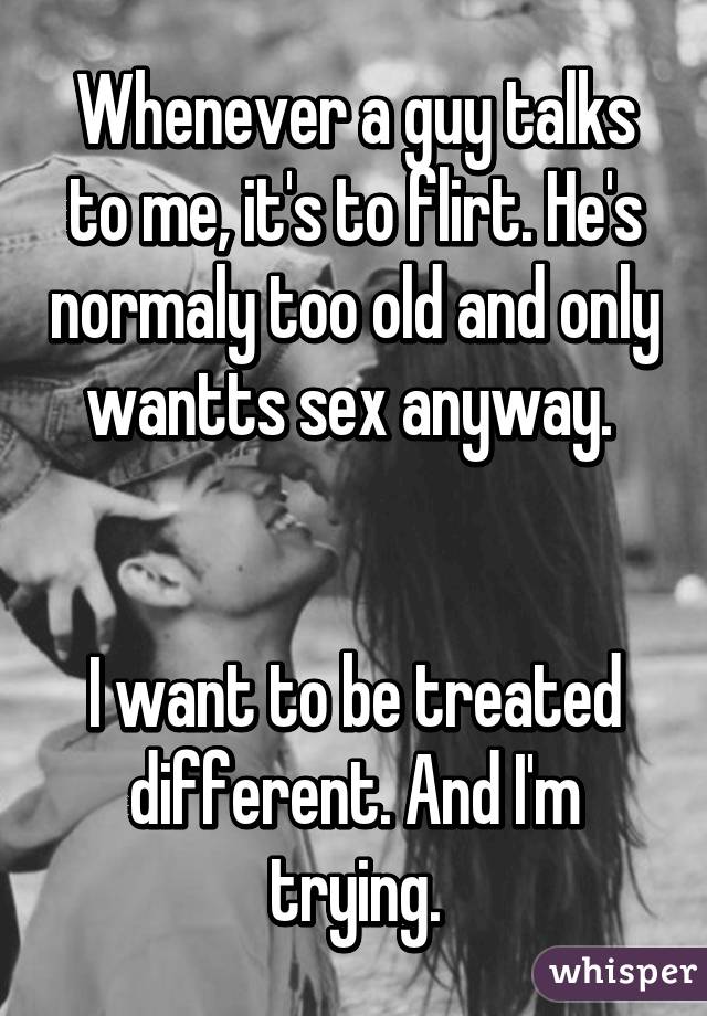 Whenever a guy talks to me, it's to flirt. He's normaly too old and only wantts sex anyway. 


I want to be treated different. And I'm trying.
