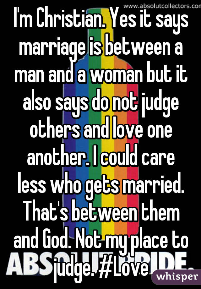 I'm Christian. Yes it says marriage is between a man and a woman but it also says do not judge others and love one another. I could care less who gets married. That's between them and God. Not my place to judge. #Love