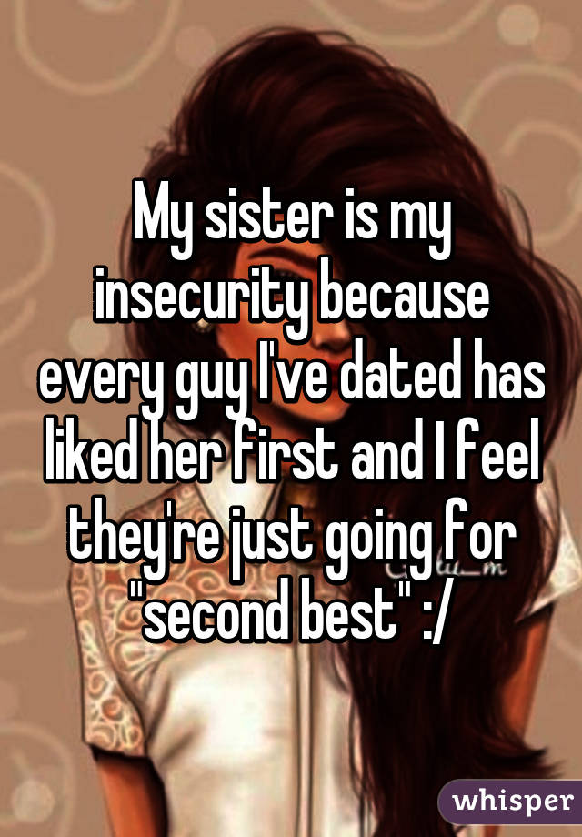 My sister is my insecurity because every guy I've dated has liked her first and I feel they're just going for "second best" :/