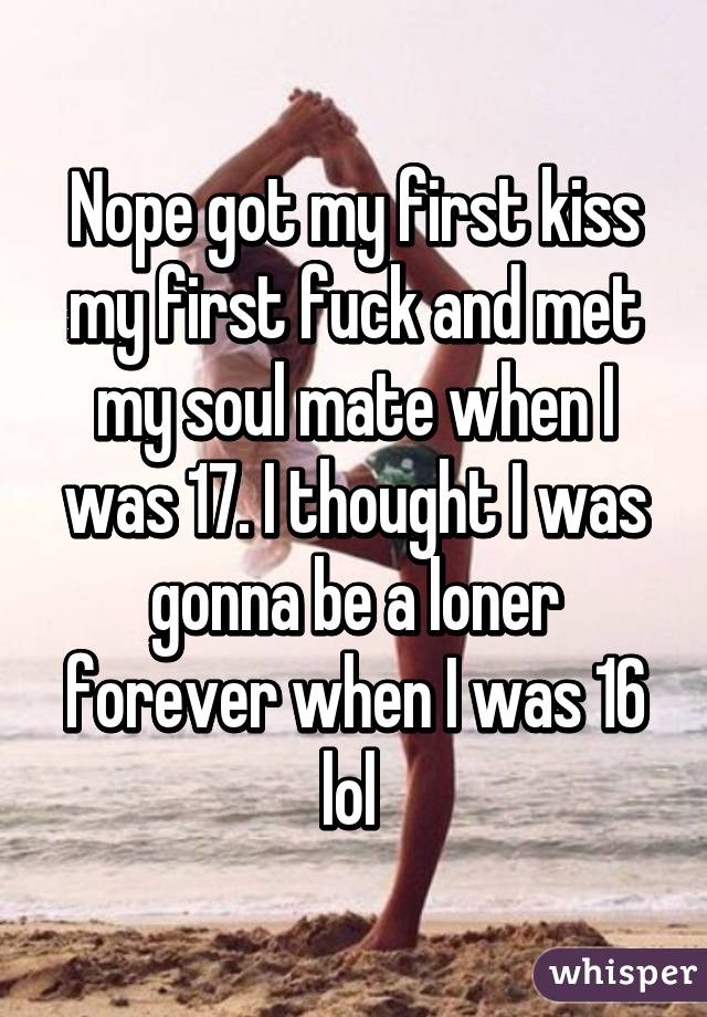 Nope got my first kiss my first fuck and met my soul mate when I was 17. I thought I was gonna be a loner forever when I was 16 lol 