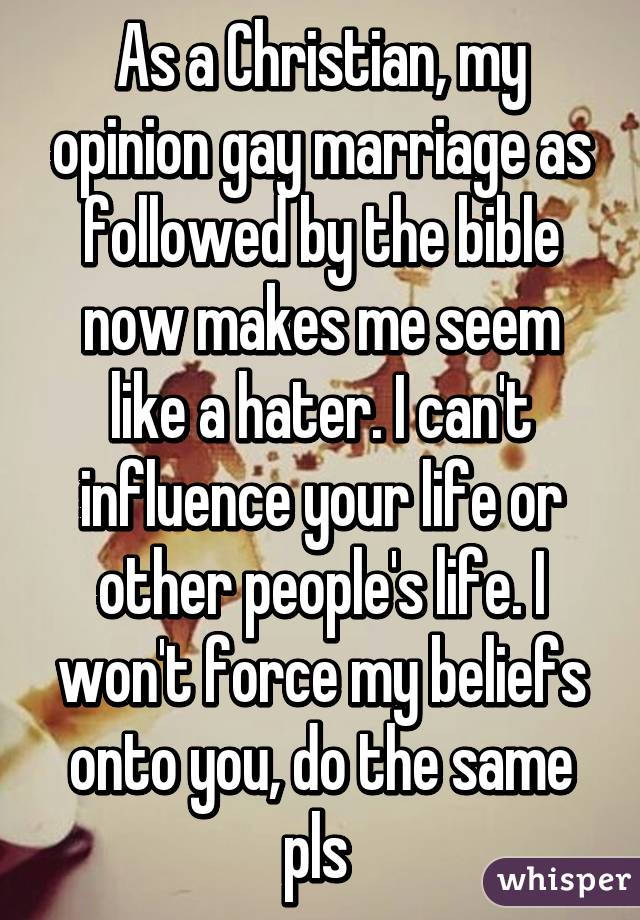 As a Christian, my opinion gay marriage as followed by the bible now makes me seem like a hater. I can't influence your life or other people's life. I won't force my beliefs onto you, do the same pls 