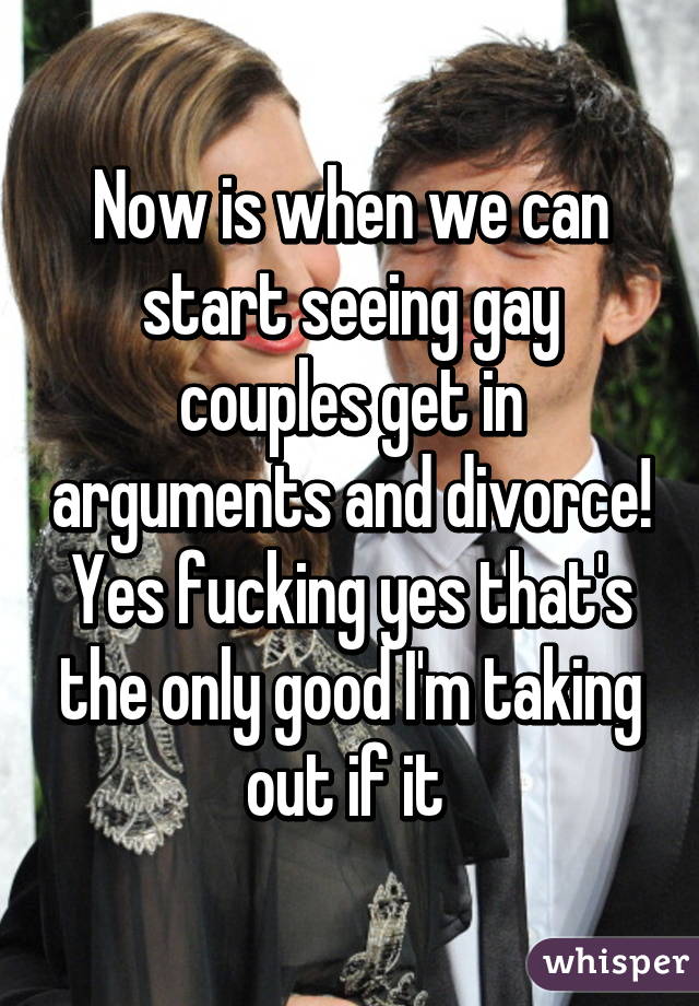 Now is when we can start seeing gay couples get in arguments and divorce! Yes fucking yes that's the only good I'm taking out if it 
