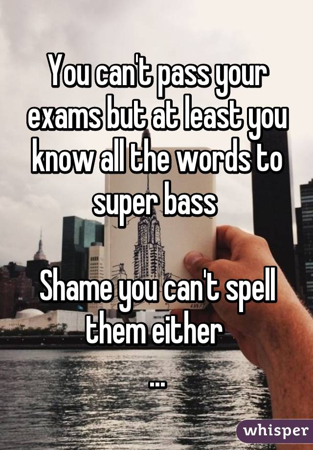 You can't pass your exams but at least you know all the words to super bass 

Shame you can't spell them either 
...