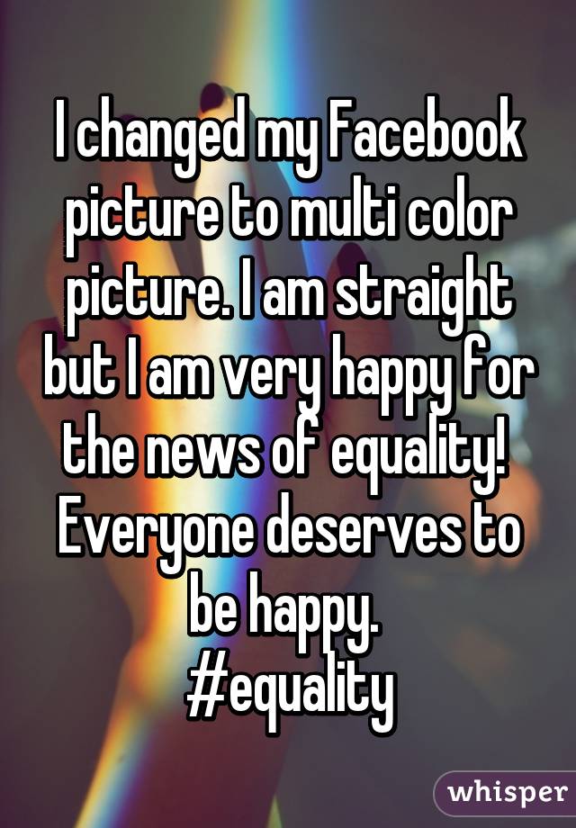 I changed my Facebook picture to multi color picture. I am straight but I am very happy for the news of equality! 
Everyone deserves to be happy. 
#equality