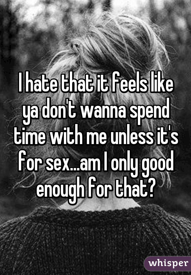 I hate that it feels like ya don't wanna spend time with me unless it's for sex...am I only good enough for that?