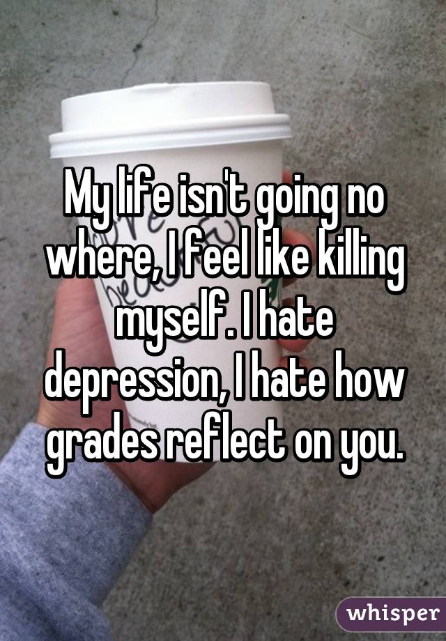 My life isn't going no where, I feel like killing myself. I hate depression, I hate how grades reflect on you.