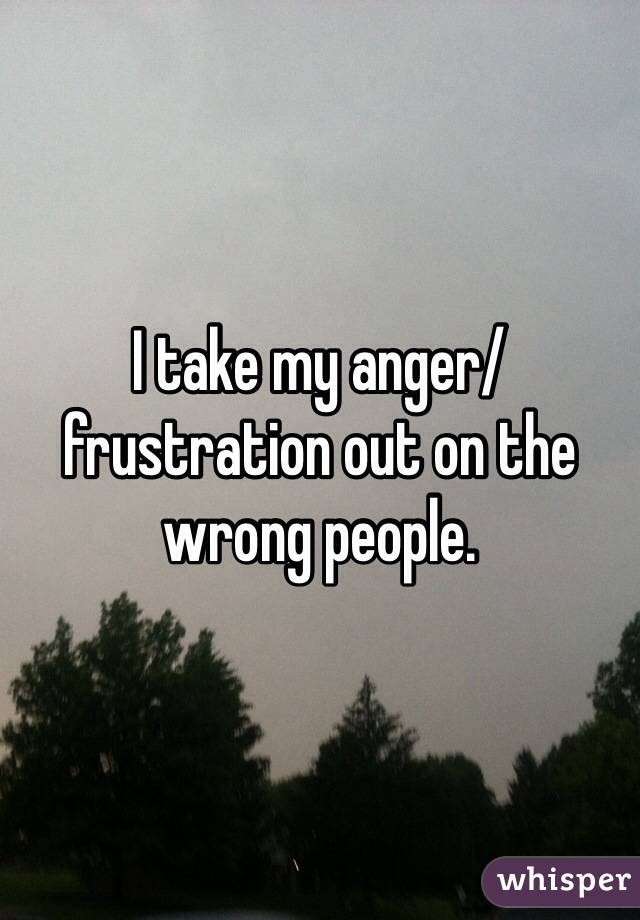 I take my anger/frustration out on the wrong people.