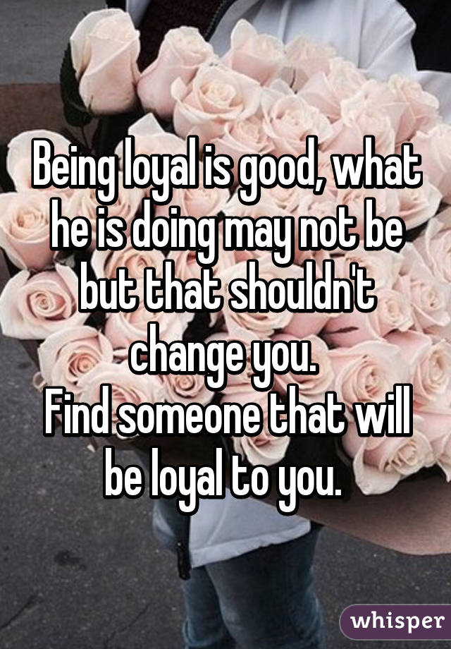 Being loyal is good, what he is doing may not be but that shouldn't change you. 
Find someone that will be loyal to you. 