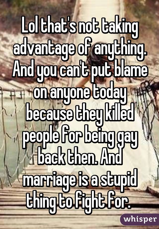 Lol that's not taking advantage of anything. And you can't put blame on anyone today because they killed people for being gay back then. And marriage is a stupid thing to fight for. 