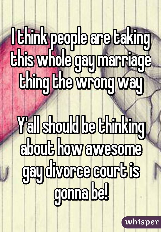 I think people are taking this whole gay marriage thing the wrong way

Y'all should be thinking about how awesome gay divorce court is gonna be!