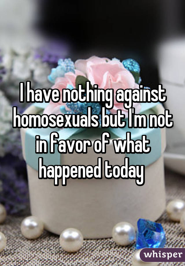 I have nothing against homosexuals but I'm not in favor of what happened today 