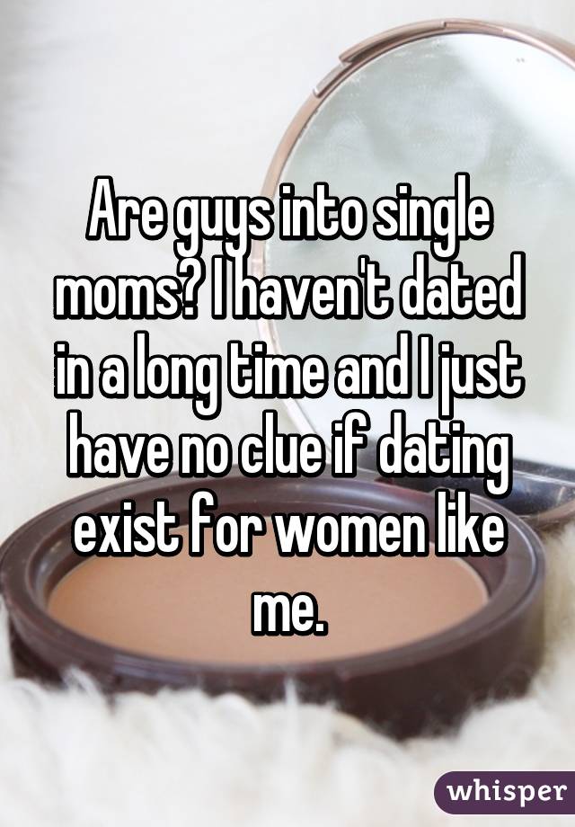 Are guys into single moms? I haven't dated in a long time and I just have no clue if dating exist for women like me.