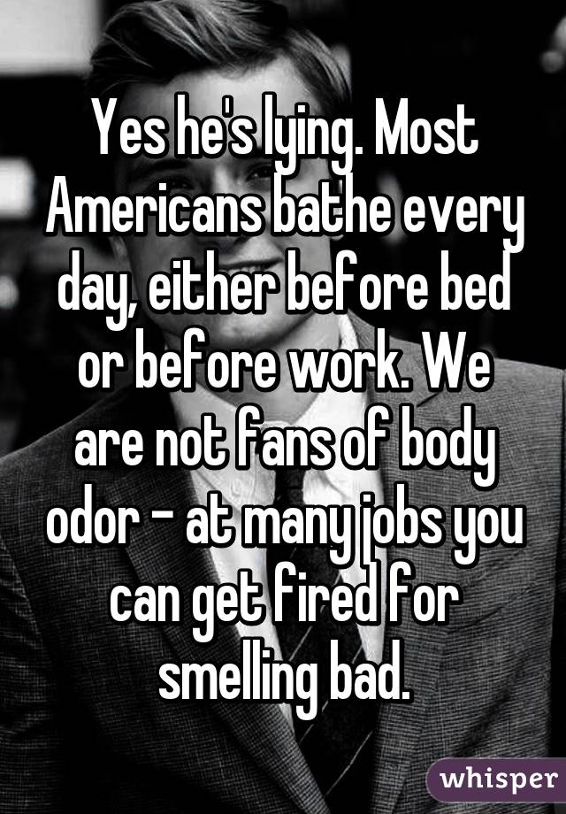 Yes he's lying. Most Americans bathe every day, either before bed or before work. We are not fans of body odor - at many jobs you can get fired for smelling bad.