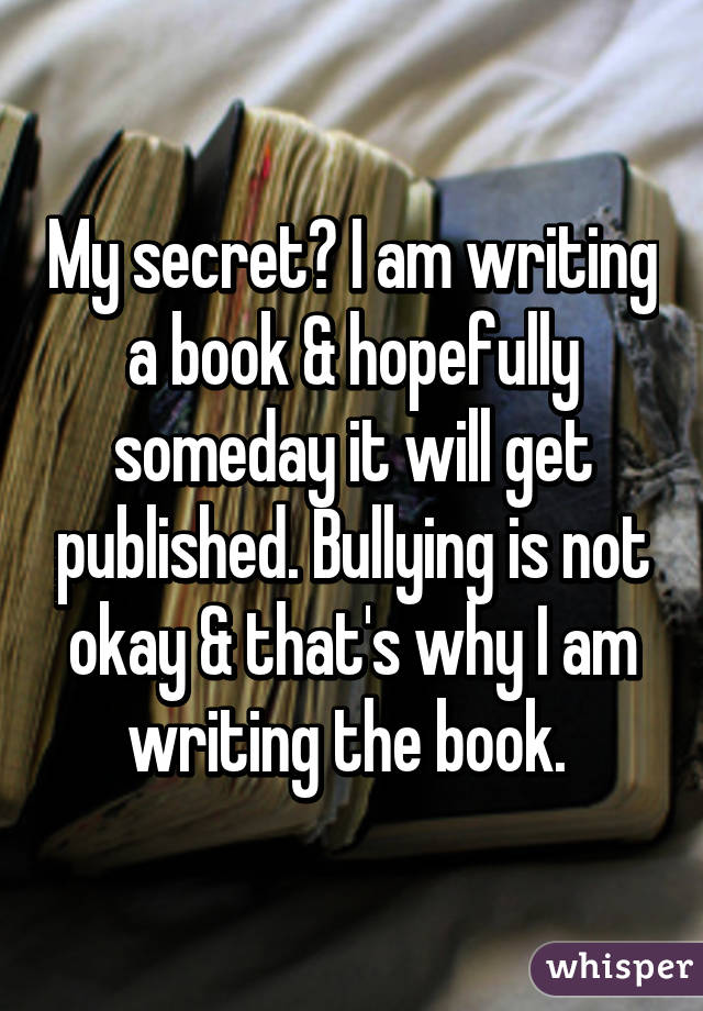 My secret? I am writing a book & hopefully someday it will get published. Bullying is not okay & that's why I am writing the book. 